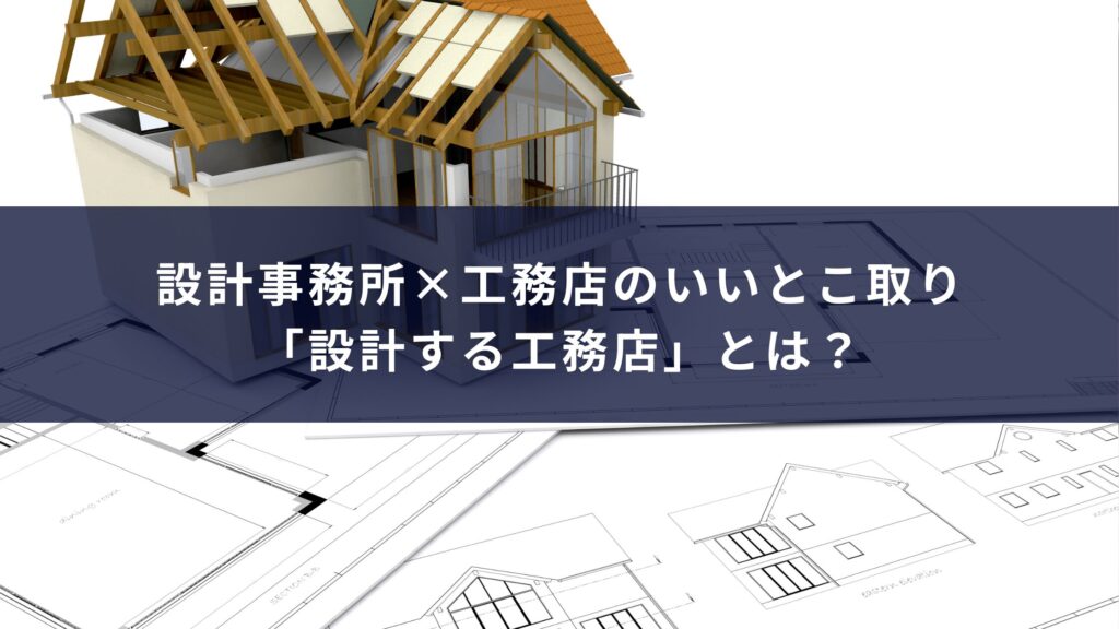 設計事務所×工務店のいいとこ取り「設計する工務店」とは？